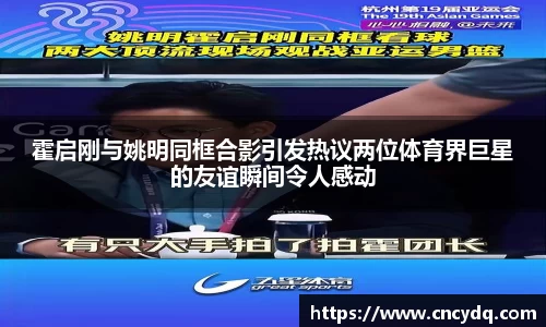 霍启刚与姚明同框合影引发热议两位体育界巨星的友谊瞬间令人感动